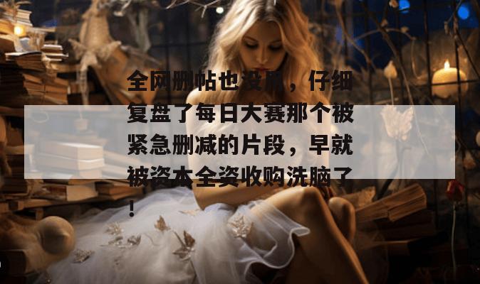 全网删帖也没用，仔细复盘了每日大赛那个被紧急删减的片段，早就被资本全资收购洗脑了！