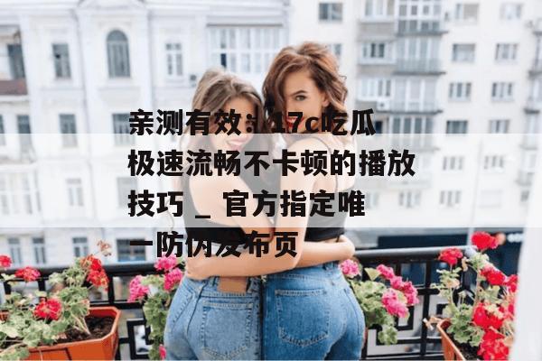 亲测有效：17c吃瓜极速流畅不卡顿的播放技巧 _ 官方指定唯一防伪发布页
