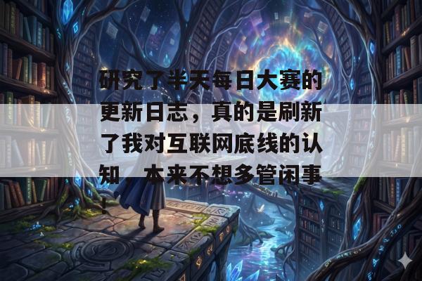 研究了半天每日大赛的更新日志,真的是刷新了我对互联网底线的认知,本来不想多管闲事!
