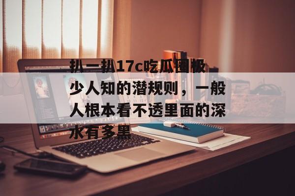 扒一扒17c吃瓜圈极少人知的潜规则，一般人根本看不透里面的深水有多黑
