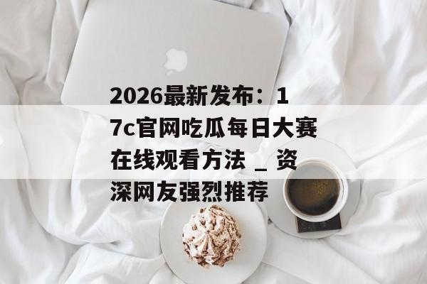 2026最新发布：17c官网吃瓜每日大赛在线观看方法 _ 资深网友强烈推荐