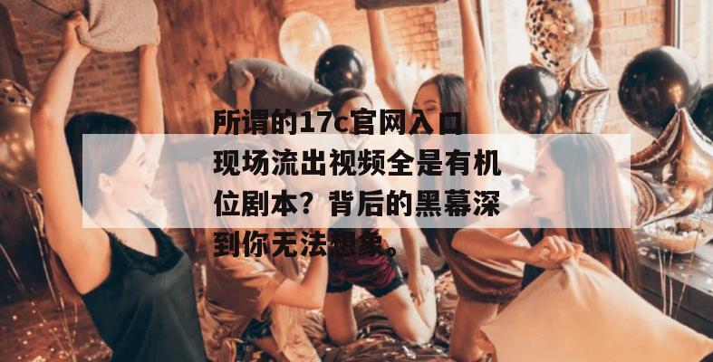 所谓的17c官网入口现场流出视频全是有机位剧本？背后的黑幕深到你无法想象。