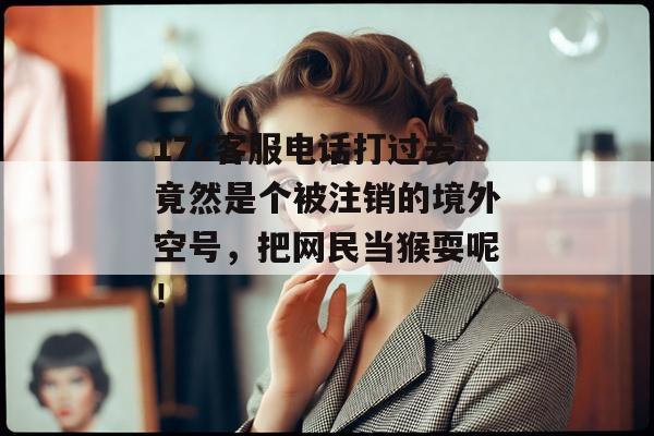 17c客服电话打过去竟然是个被注销的境外空号，把网民当猴耍呢！
