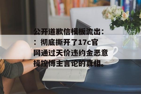 公开道歉信模板流出：：彻底撕开了17c官网通过天价违约金恶意操控博主言论的真相。
