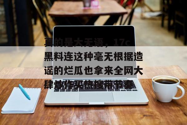 真的是大无语,17c黑料连这种毫无根据造谣的烂瓜也拿来全网大肆炒作买热搜带节奏