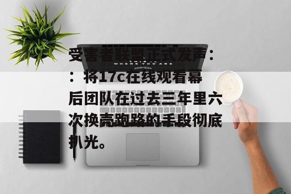 受害者联盟正式发声：：将17c在线观看幕后团队在过去三年里六次换壳跑路的手段彻底扒光。