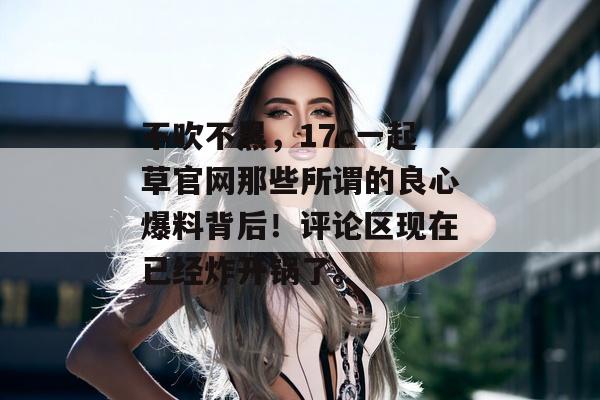 不吹不黑，17c一起草官网那些所谓的良心爆料背后！评论区现在已经炸开锅了。