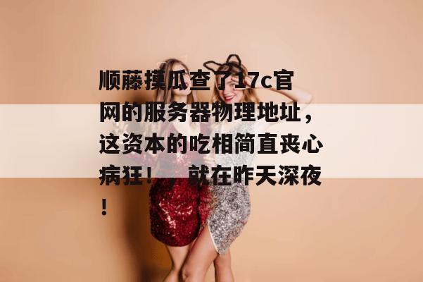 顺藤摸瓜查了17c官网的服务器物理地址，这资本的吃相简直丧心病狂！，就在昨天深夜！