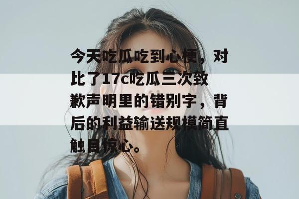 今天吃瓜吃到心梗，对比了17c吃瓜三次致歉声明里的错别字，背后的利益输送规模简直触目惊心。