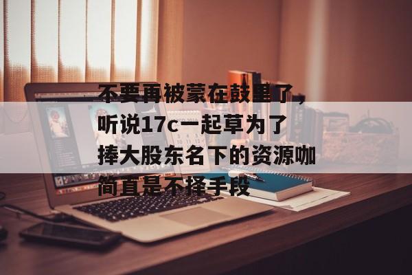 不要再被蒙在鼓里了，听说17c一起草为了捧大股东名下的资源咖简直是不择手段