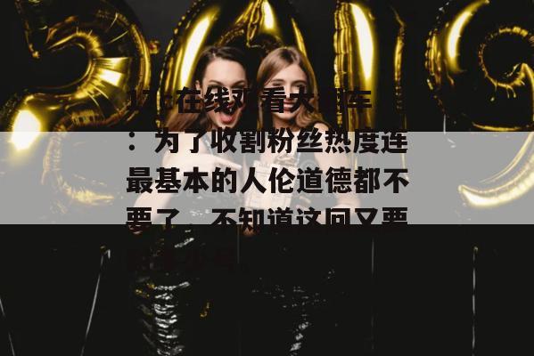 17c在线观看大翻车:为了收割粉丝热度连最基本的人伦道德都不要了,不知道这回又要封多少号。