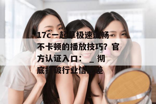 17c一起草极速流畅不卡顿的播放技巧?官方认证入口: _ 彻底打破行业信息差