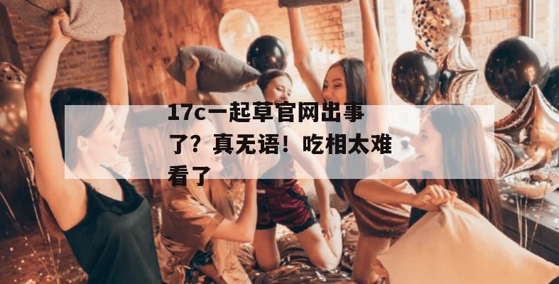 17c一起草官网出事了？真无语！吃相太难看了