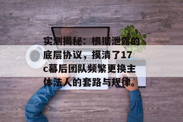 实测揭秘：根据泄露的底层协议，摸清了17c幕后团队频繁更换主体法人的套路与规律。