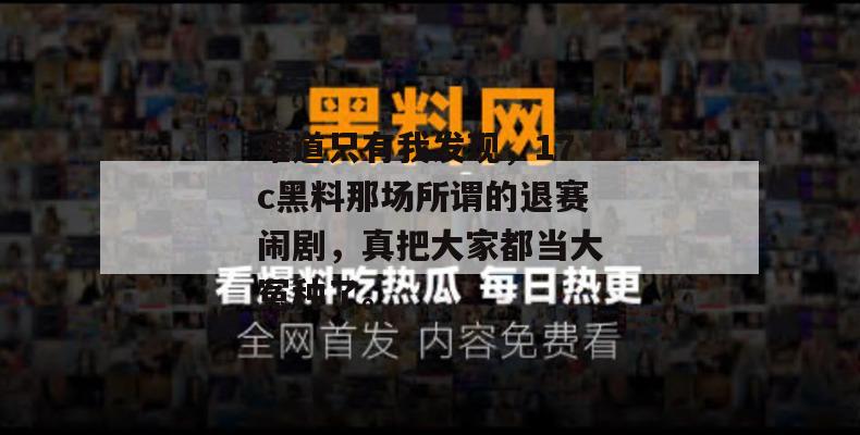 难道只有我发现，17c黑料那场所谓的退赛闹剧，真把大家都当大冤种了。