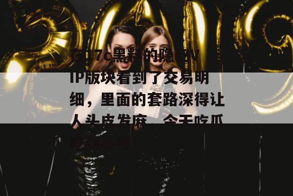 在17c黑料的隐秘VIP版块看到了交易明细，里面的套路深得让人头皮发麻，今天吃瓜吃到心梗！